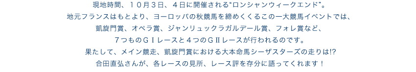 現地時間、10月3日、4日に開催される“ロンシャンウィークエンド”。地元フランスはもとより、ヨーロッパの秋競馬を締めくくるこの一大競馬イベントでは、凱旋門賞、オペラ賞、ジャンリュックラガルデール賞、フォレ賞など、7つものGIレースと4つのGIIレースが行われるのです。