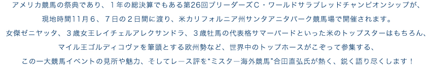 アメリカ競馬の祭典であり、1年の総決算でもある第26回ブリーダーズＣ・ワールドサラブレッドチャンピオンシップが、現地時間11月６、７日の２日間に渡り、米カリフォルニア州サンタアニタパーク競馬場で開催されます。