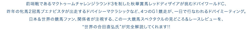 昨年の牝馬2冠馬ブエナビスタが出走するドバイシーマクラシックなど、4つのG1競走が、一日で行なわれるドバイミーティングを“世界の合田直弘氏”が完全解説してくれます!!