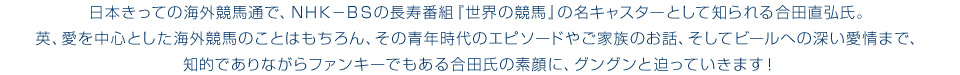 日本きっての海外競馬通で、ＮＨＫ－ＢＳの長寿番組『世界の競馬』の名キャスターとして知られる合田直弘氏。英、愛を中心とした海外競馬のことはもちろん、その青年時代のエピソードやご家族のお話、そしてビールへの深い愛情まで、知的でありながらファンキーでもある合田氏の素顔に、グングンと迫っていきます！