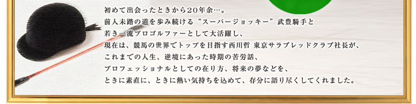 “スーパージョッキー”武豊騎手と、競馬の世界でトップを目指す東京サラブレッドクラブ社長西川哲が存分に語り尽くしてくれました。